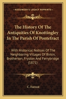 The History Of The Antiquities Of Knottingley In The Parish Of Pontefract: With Historical Notices Of The Neighboring Villages Of Birkin, Brotherton, Fryston And Ferrybridge 110439359X Book Cover