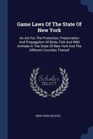 Game Laws of the State of New York: An ACT for the Protection, Preservation and Propagation of Birds, Fish and Wild Animals in the State of New York and the Different Counties Thereof 1377177025 Book Cover