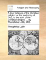 A brief defence of the Christian religion: or the testimony of God, to the truth of the Christian religion. ... By Theophilus Lobb, M.D. 1140748637 Book Cover