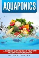 Aquaponics: A Beginner's Guide to Create Your Own Amazing Aquaponic System 1537034227 Book Cover