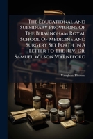 The Educational And Subsidiary Provisions Of The Birmingham Royal School Of Medicine And Surgery Set Forth In A Letter To The Rev. Dr. Samuel Wilson ... And Practicability Of Applying The Means... 1276013124 Book Cover