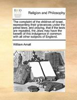 The complaint of the children of Israel, representing their grievances under the penal laws; and praying, that if the tests are repealed, the Jews may ... in common with all other subjects of England. 1171442149 Book Cover