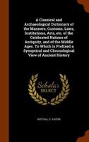 A Classical and Archaeological Dictionary of the Manners, Customs, Laws, Institutions, Arts, Etc. of the Celebrated Nations of Antiquity, and of the ... and Chronological View of Ancient History 1344637671 Book Cover