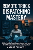 Remote Truck Dispatching Mastery : Build a Profitable Freight Dispatch Business From Home — Even Without Experience, Drivers, or Owning a Truck: A Step-by-Step Guide to Starting, Running, and Scaling B0GLFNBPKL Book Cover