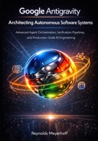 Google Antigravity: Architecting Autonomous Software Systems: Advanced Agent Orchestration, Verification Pipelines, and Production-Scale AI Engineering (Google Antigravity Series) B0GGC38K85 Book Cover