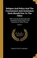 Religion and Policy and the Countenance and Assistance Each Should Give to the Other: With a Survey of the Power and Jurisdiction of the Pope in the Dominions of Other Princes, Volume 1 1358912203 Book Cover