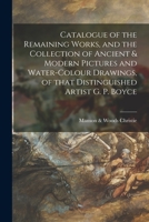 Catalogue of the Remaining Works, and the Collection of Ancient and Modern Pictures and Water-Colour Drawings, of That Distinguished Artist G. P. Boyce, R. W. S., Deceased, Late of West House, Glebe P 1014639387 Book Cover