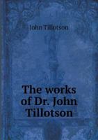 The Works Of The Most Reverend Dr. John Tillotson, Late Lord Archbishop Of Canterbury: Containing Fifty Four Sermons And Discourses On Several ... Published By His Grace Himself And Now... 1248580257 Book Cover