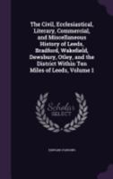 The Civil, Ecclesiastical, Literary, Commercial, and Miscellaneous History of Leeds, Bradford, Wakefield, Dewsbury, Otley, and the District Within Ten Miles of Leeds, Volume 1 - Primary Source Edition 1358585954 Book Cover