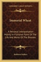 Immortal Wheat: A Personal Interpretation Mainly In Fictional Form Of The Life And Works Of The Brontes 0548444641 Book Cover