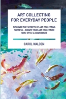 Art Collecting for Everyday People: Discover the Secrets of Art Collecting Success - Curate Your Art Collection with Style & Confidence 1446796639 Book Cover