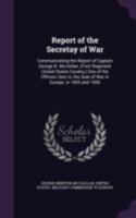 Report of the Secretay of War: Communicating the Report of Captain George B. Mcclellan, (First Regiment United States Cavalry, ) One of the Officers Sent to the Seat of War in Europe, in 1855 and 1856 1018359214 Book Cover