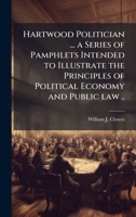 Hartwood Politician ... a Series of Pamphlets Intended to Illustrate the Principles of Political Economy and Public law .. 1023994666 Book Cover