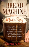 Bread Machine Made Easy: Simple Cookbook With Gluten Free Recipes For Home DIY Baking Using Your Bread Maker 1702916847 Book Cover