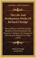 The Life And Posthumous Works Of Richard Claridge: Being Memoirs And Manuscripts Relating To His Experiences And Progress In Religion, His Changes In Opinion, And Reasons For Them 1165115646 Book Cover