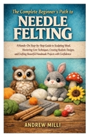 The Complete Beginner’s Path to Needle Felting: A Hands-On Step-by-Step Guide to Sculpting Wool, Mastering Core Techniques, Creating Realistic ... Beautiful Handmade Projects with Confidence B0GTC8Z129 Book Cover