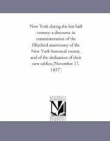 New York during the last half century: a discourse in commemoration of the fifty-third anniversary of the New York historical society, and of the dedication of their new edifice 127564905X Book Cover