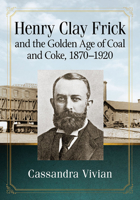 Henry Clay Frick and the Golden Age of Coal and Coke, 1870-1920 1476681554 Book Cover