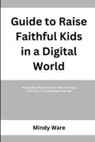 GUIDE TO RAISE FAITHFUL KIDS IN A DIGITAL WORLD: Step by Step Ways to Protect Faith, Character, and Focus in a Technology Driven Age B0GY4HNLGD Book Cover