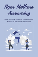 Tiger Mothers Answering: Ways To Build A Supportive, Cohesive Family As Well As The Secret To Happiness: How To Raise Successful Child null Book Cover