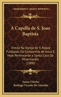 A Capella De S. Joao Baptista: Erecta Na Egreja De S. Roque Fundacao Da Companhia De Jesus E Hoje Pertencente A Santa Casa Da Misericordia (1900) 1273549686 Book Cover