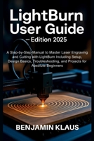 LightBurn User Guide - Edition 2025: A Step-by-Step Manual to Master Laser Engraving and Cutting with LightBurn Including Setup, Design Basics, Troubleshooting, and Projects for Absolute Beginners B0FNJJVZLC Book Cover