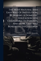 The Most Natural And Easy Way Of Institution, By Making A Domestic Education Less Chargeable To Parents, And More Easy And Beneficial To Children: ... By Robert Ainsworth, ... 1174540702 Book Cover