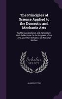 The Principles Of Science: Applied To The Domestic And Mechanic Arts, And To Manufactures And Agriculture 101520936X Book Cover