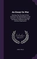 An Essay On War: Shewing, That The Spirit Of War Existing In The Rational Mind, Is Ever Inimical To The Spirit Of The Gospel: And Wholly Prohibited Under The Christian Dispensation ... 1179818474 Book Cover