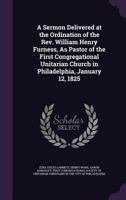 A Sermon Delivered at the Ordination of the Rev. William Henry Furness, as Pastor of the First Congregational Unitarian Church in Philadelphia, January 12, 1825 1377857980 Book Cover