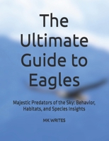 The Ultimate Guide to Eagles: Majestic Predators of the Sky: Behavior, Habitats, and Species Insights B0FB99PVGH Book Cover
