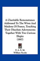 A Charitable Remonstrance Addressed To The Wives And Maidens Of France, Touching Their Dissolute Adornments: Together With Two Curious Elegics 1120111331 Book Cover