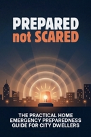 Prepared Not Scared: The Practical Home Emergency Preparedness Guide for City Dwellers: Evacuations, Power Outages, Water Emergencies, Sanitation, ... Survival for Houses, Apartments, and Condos B0GHN5861Z Book Cover