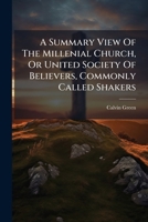 A Summary View Of The Millenial Church, Or United Society Of Believers, Commonly Called Shakers: Comprising The Rise, Progress And Practical Order Of The Society. 1179074009 Book Cover
