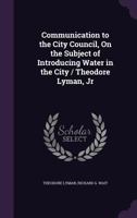 Communication to the City Council, on the Subject of Introducing Water in the City / Theodore Lyman, Jr 1359307206 Book Cover