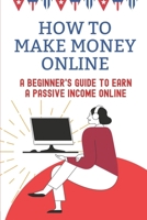 How To Make Money Online: A Beginner's Guide To Earn A Passive Income Online: Living From Home Through The Internet B09CRTXF3Z Book Cover