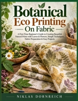 Botanical Eco Printing On Fabric: A First-Time Beginner’s Guide to Creating Beautiful Natural Prints with Leaves & Flowers, Simple Techniques, Fabric Preparation & Easy Projects B0HKGQWPDZ Book Cover