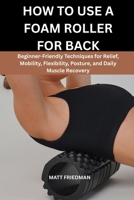 HOW TO USE A FOAM ROLLER FOR BACK: Beginner-Friendly Techniques for Relief, Mobility, Flexibility, Posture, and Daily Muscle Recovery B0GZKC2HGL Book Cover