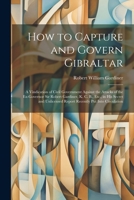 How to Capture and Govern Gibraltar: A Vindication of Civil Government Against the Attacks of the Ex-Governor Sir Robert Gardiner, K. C. B., Etc., in ... Report Recently Put Into Circulation 1021708933 Book Cover