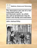 The description and use of a new instrument called, an architectonic sector, by which any part of architecture may be drawn with facility and exactness. 1170140637 Book Cover