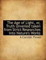 The Age Of Light Or Truth Unveiled: Taken From Strict Researches Into Nature's Works 0548875316 Book Cover