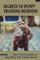 Secrets To Puppy Training Business: How To Be Successful In Dog Sitting And Training Service: How To Start And Grow A Successful Dog Training Business B09BYDNT5T Book Cover