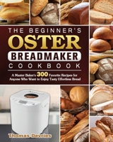 The Beginner's Oster Breadmaker Cookbook: A Master Baker's 300 Favorite Recipes for Anyone Who Want to Enjoy Tasty Effortless Bread 1801661766 Book Cover