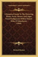 A Botanical Guide To The Flowering Plants, Ferns, Mosses And Algae Found Indigenous Within Sixteen Miles Of Manchester 1164517252 Book Cover