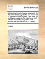 A letter to a friend, shewing how much 'tis the interest of every elector and fair trader, to vote for such candidates, (and none but such) as are ... next ensuing election for the city of London. 1170973906 Book Cover