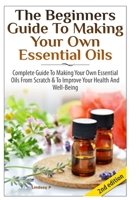 The Beginners Guide to Making Your Own Essential Oils: Complete Guide to Making Your Own Essential Oils from Scratch & to Improve Your Health and Well-Being 1505606748 Book Cover
