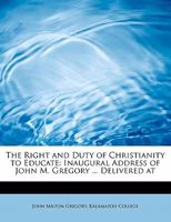 The Right and Duty of Christianity to Educate: Inaugural Address of John M. Gregory ... Delivered at 1104325942 Book Cover