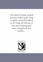 The Reducer's Manual, and Gold and Silver Worker's Guide, Being a Complete, Practical Hand-book on the Saving and Reduction of Every Class of Photographic Wastes, and Gold and Silver Residues 0548594236 Book Cover