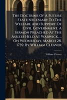 The doctrine of a future state necessary to the welfare and support of civil government. A sermon preached at the assizes held at Warwick, ... on Wednesday, March 28. 1739. By William Cleaver ... 1174717033 Book Cover