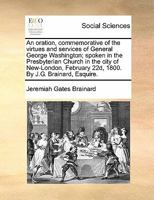 An oration, commemorative of the virtues and services of General George Washington; spoken in the Presbyterian Church in the city of New-London, February 22d, 1800. By J.G. Brainard, Esquire. 1170878598 Book Cover
